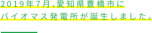 2019年7月、愛知県豊橋市にバイオマス発電所が誕生しました。